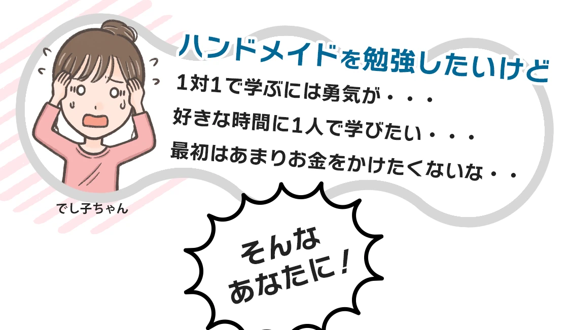 ハンドメイドを勉強したいけど1対1で学ぶには勇気が・・・
好きな時間に1人で学びたい・・・
最初はあまりお金をかけたくないな・・
そんなあなたに！