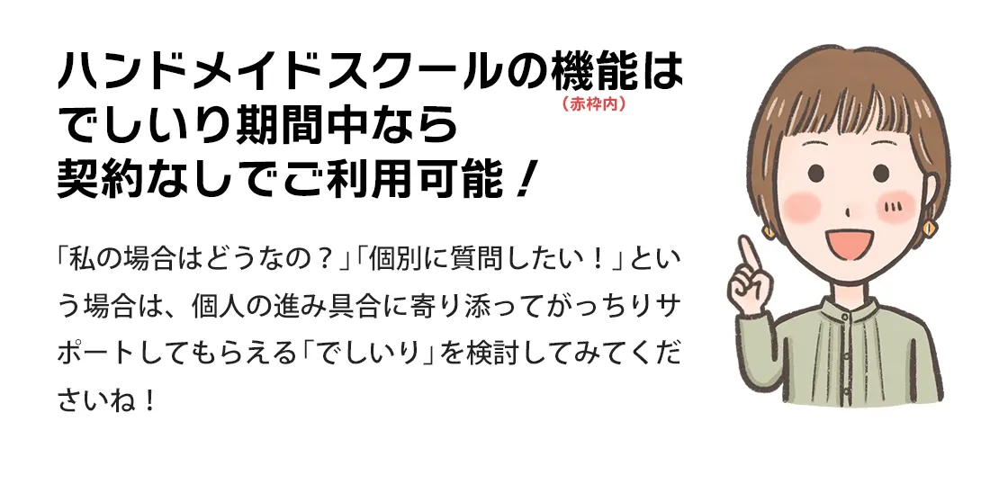 でしいり中はデシリィ ハンドメイドスクールの機能を契約なしでご利用いただけます！「私の場合はどうなの？」「個別に質問したい！」という場合は、個人の進み具合に寄り添ってがっちりサポートしてもらえる「でしいり」を検討してみてくださいね！