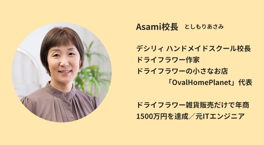 Asami校長　としもりあさみ
デシリィ ハンドメイドスクール校長
ドライフラワー作家
ドライフラワーの小さなお店
「OvalHomePlanet」代表
ドライフラワー雑貨販売だけで年商1500万円を達成／元ITエンジニア