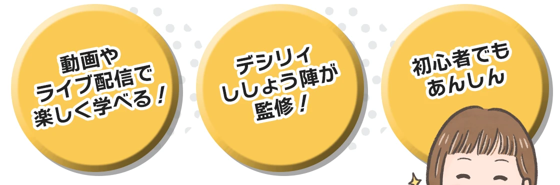 動画やライブ配信で楽しく学べる！
デシリィししょう陣が監修！
初心者でもあんしん