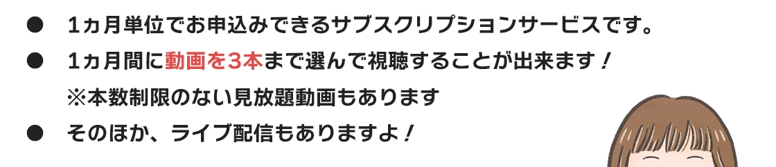 ●　1ヵ月単位でお申込みできるサブスクリプションサービスです。
●　1ヵ月間に動画を3本まで選んで視聴することが出来ます！
　　※本数制限のない見放題動画もあります
●　そのほか、ライブ配信やテキスト講座もありますよ！